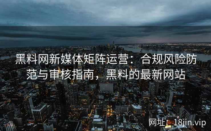 黑料网新媒体矩阵运营：合规风险防范与审核指南，黑料的最新网站