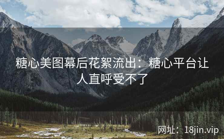 糖心美图幕后花絮流出：糖心平台让人直呼受不了