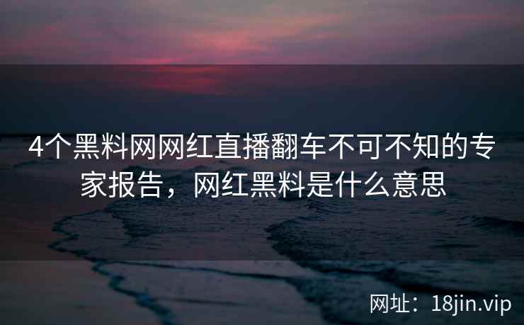 4个黑料网网红直播翻车不可不知的专家报告，网红黑料是什么意思