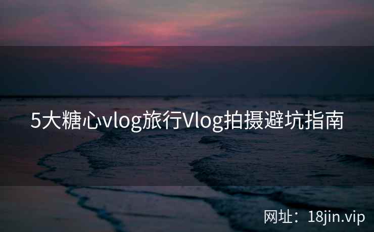 5大糖心vlog旅行Vlog拍摄避坑指南