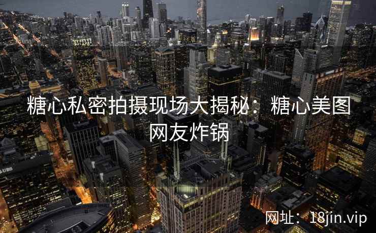 糖心私密拍摄现场大揭秘：糖心美图网友炸锅