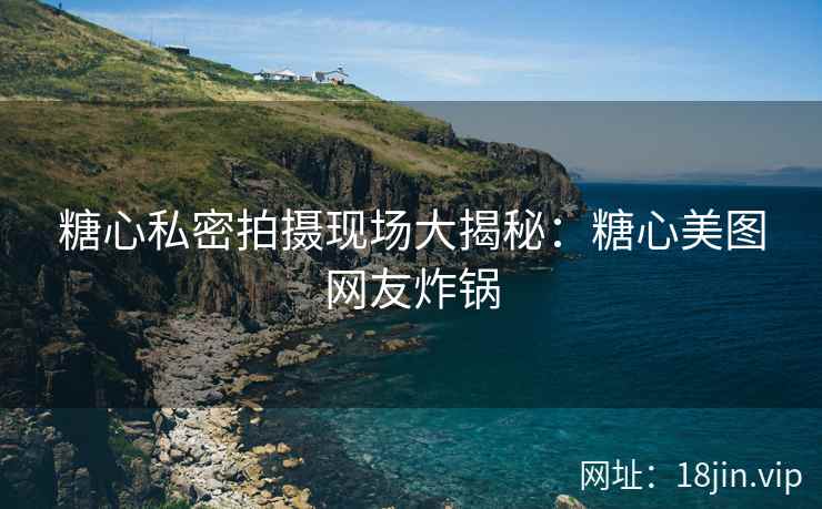 糖心私密拍摄现场大揭秘：糖心美图网友炸锅