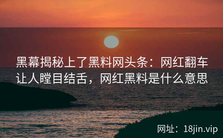 黑幕揭秘上了黑料网头条：网红翻车让人瞠目结舌，网红黑料是什么意思