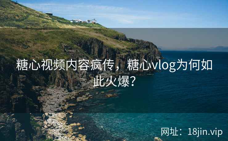 糖心视频内容疯传，糖心vlog为何如此火爆？