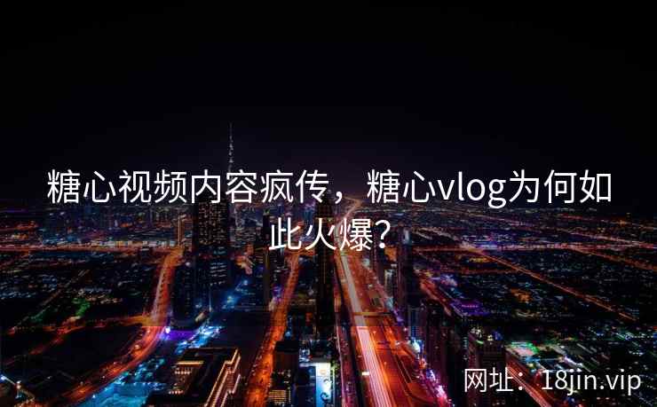 糖心视频内容疯传，糖心vlog为何如此火爆？