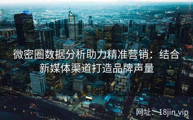 微密圈数据分析助力精准营销：结合新媒体渠道打造品牌声量