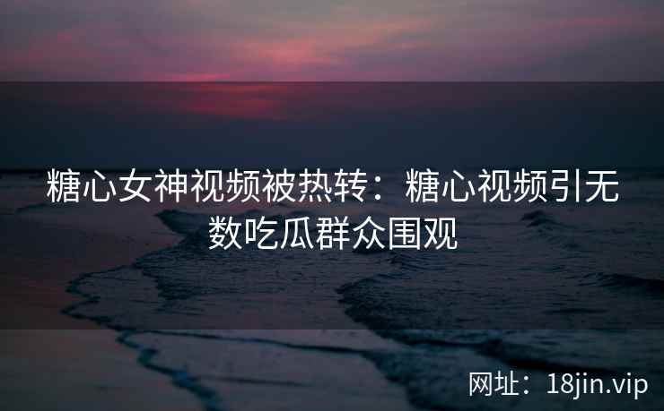 糖心女神视频被热转：糖心视频引无数吃瓜群众围观