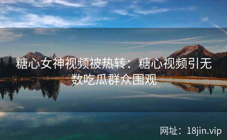 糖心女神视频被热转：糖心视频引无数吃瓜群众围观