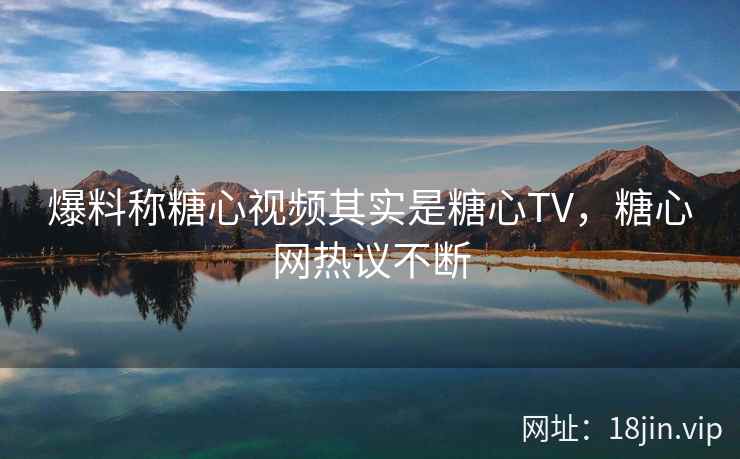 爆料称糖心视频其实是糖心TV，糖心网热议不断
