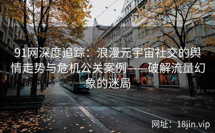 91网深度追踪：浪漫元宇宙社交的舆情走势与危机公关案例——破解流量幻象的迷局