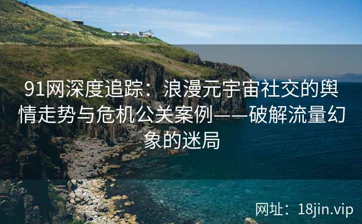 91网深度追踪：浪漫元宇宙社交的舆情走势与危机公关案例——破解流量幻象的迷局