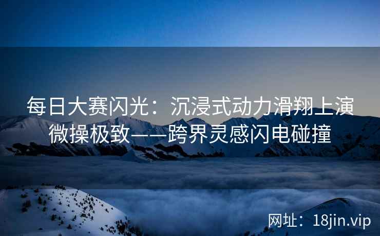 每日大赛闪光：沉浸式动力滑翔上演微操极致——跨界灵感闪电碰撞