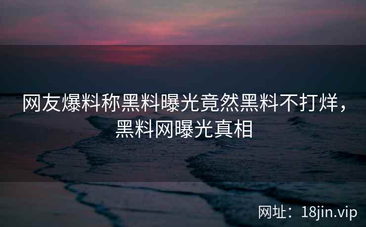 网友爆料称黑料曝光竟然黑料不打烊，黑料网曝光真相