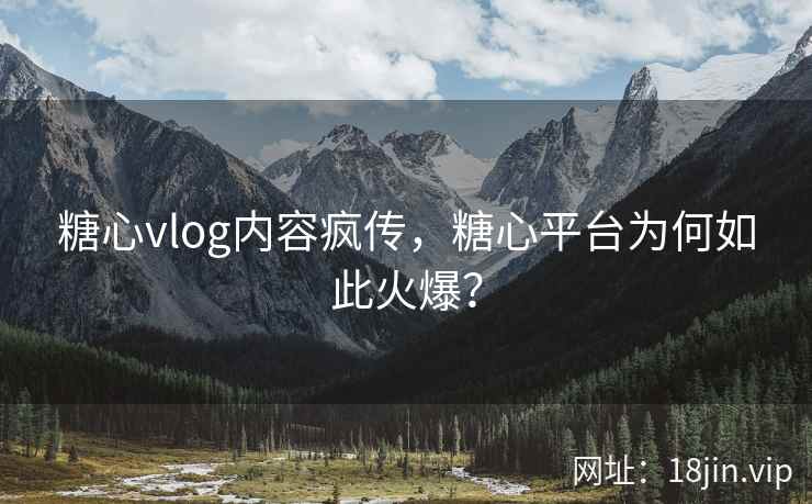 糖心vlog内容疯传，糖心平台为何如此火爆？