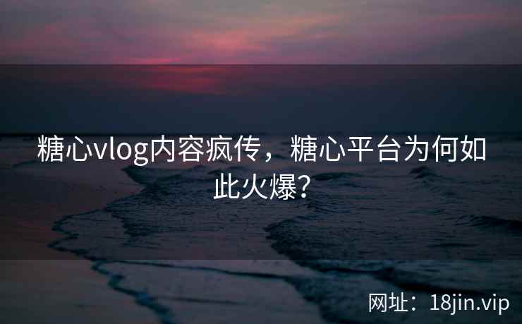 糖心vlog内容疯传，糖心平台为何如此火爆？