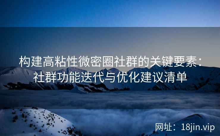 构建高粘性微密圈社群的关键要素：社群功能迭代与优化建议清单