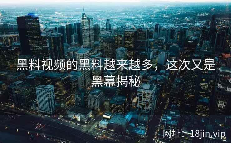 黑料视频的黑料越来越多，这次又是黑幕揭秘