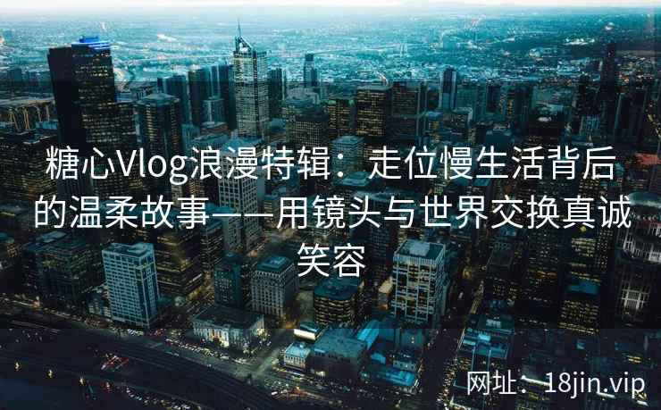 糖心Vlog浪漫特辑：走位慢生活背后的温柔故事——用镜头与世界交换真诚笑容