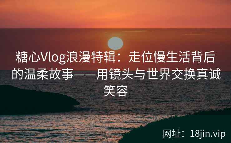 糖心Vlog浪漫特辑：走位慢生活背后的温柔故事——用镜头与世界交换真诚笑容