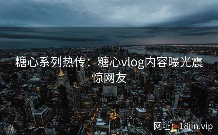 糖心系列热传：糖心vlog内容曝光震惊网友
