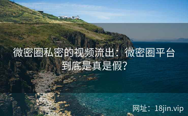 微密圈私密的视频流出：微密圈平台到底是真是假？