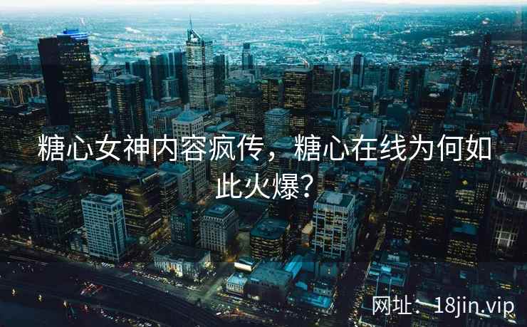 糖心女神内容疯传，糖心在线为何如此火爆？