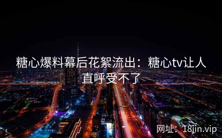 糖心爆料幕后花絮流出：糖心tv让人直呼受不了
