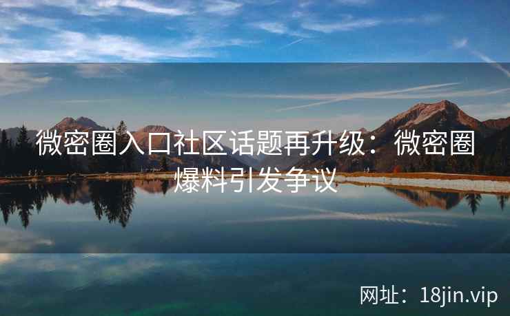 微密圈入口社区话题再升级：微密圈爆料引发争议