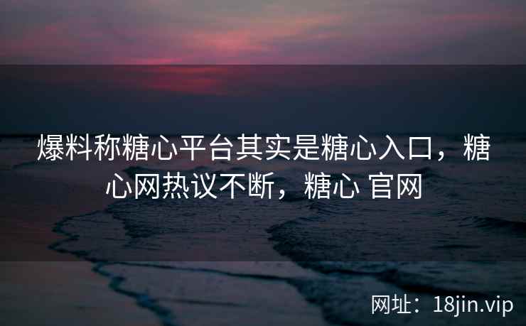 爆料称糖心平台其实是糖心入口，糖心网热议不断，糖心 官网