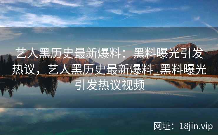 艺人黑历史最新爆料：黑料曝光引发热议，艺人黑历史最新爆料_黑料曝光引发热议视频