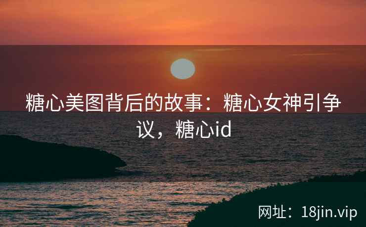 糖心美图背后的故事：糖心女神引争议，糖心id
