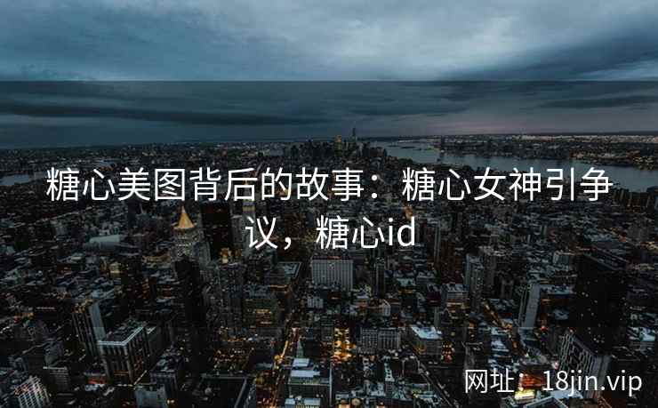 糖心美图背后的故事：糖心女神引争议，糖心id