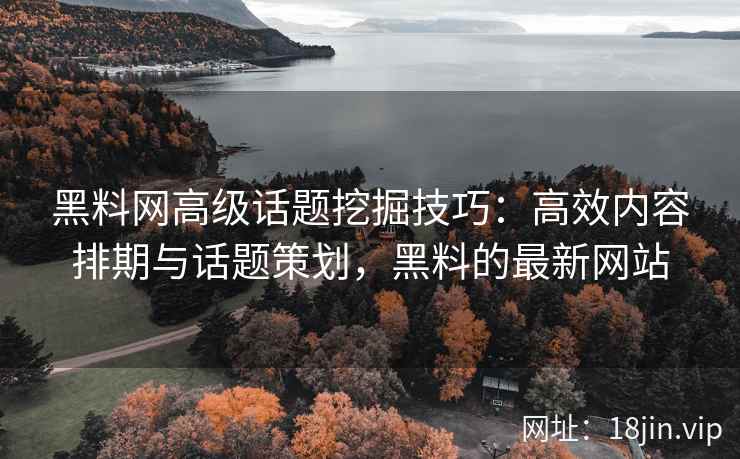 黑料网高级话题挖掘技巧：高效内容排期与话题策划，黑料的最新网站