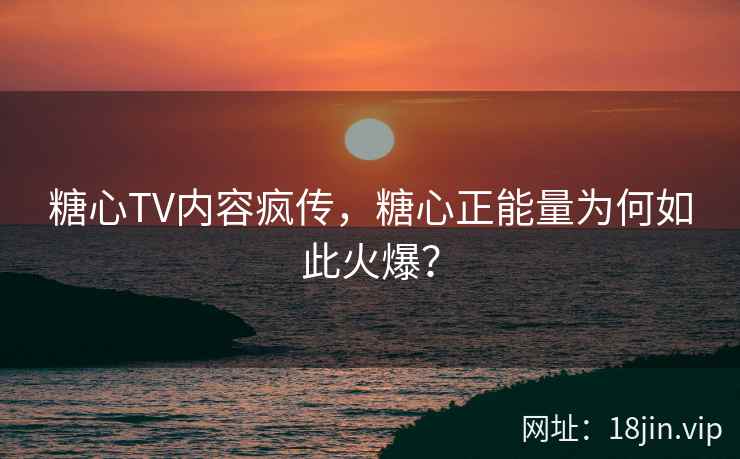 糖心TV内容疯传，糖心正能量为何如此火爆？