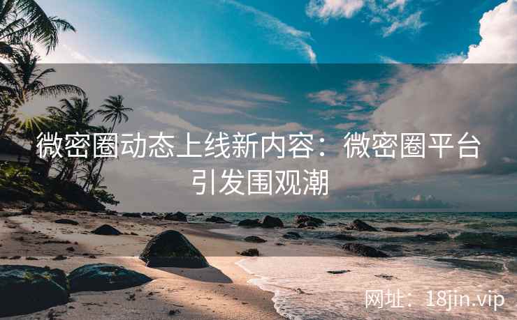 微密圈动态上线新内容：微密圈平台引发围观潮