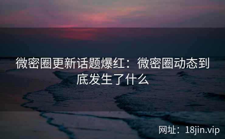 微密圈更新话题爆红：微密圈动态到底发生了什么