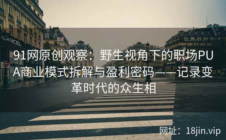 91网原创观察：野生视角下的职场PUA商业模式拆解与盈利密码——记录变革时代的众生相