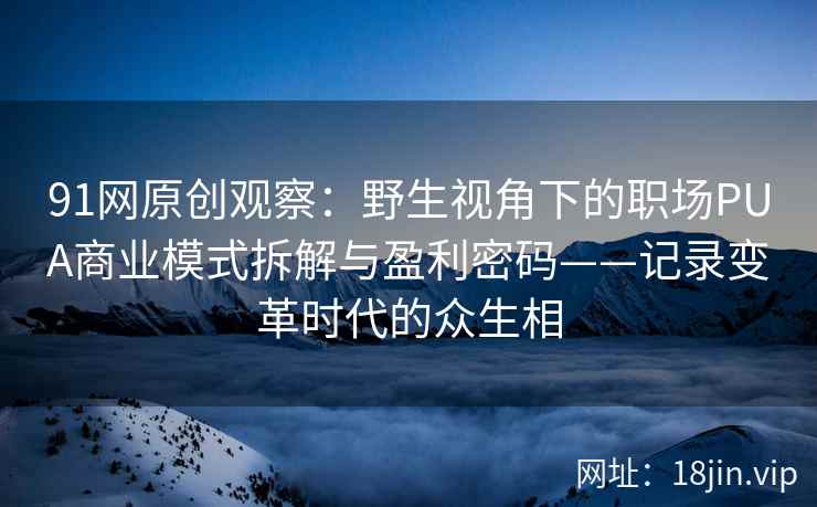 91网原创观察：野生视角下的职场PUA商业模式拆解与盈利密码——记录变革时代的众生相