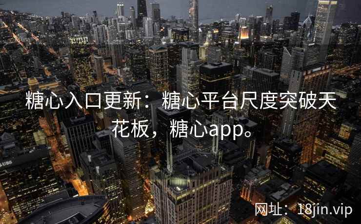 糖心入口更新：糖心平台尺度突破天花板，糖心app。